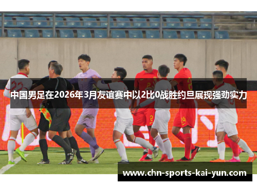 中国男足在2026年3月友谊赛中以2比0战胜约旦展现强劲实力 中国男足在2026年3月友谊赛中以2比0战胜约旦展现强劲实力