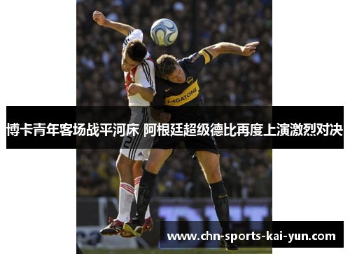博卡青年客场战平河床 阿根廷超级德比再度上演激烈对决 博卡青年客场战平河床 阿根廷超级德比再度上演激烈对决